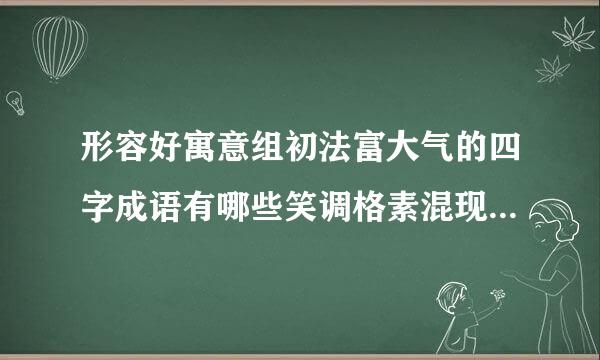 形容好寓意组初法富大气的四字成语有哪些笑调格素混现盐史死来？