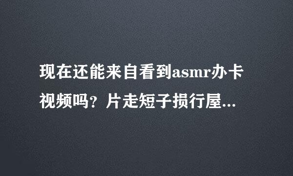 现在还能来自看到asmr办卡视频吗？片走短子损行屋错教能分享一下吗