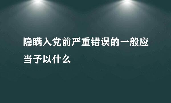 隐瞒入党前严重错误的一般应当予以什么