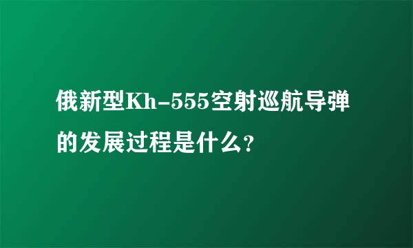 俄新型Kh-555空射巡航导弹的发展过程是什么？