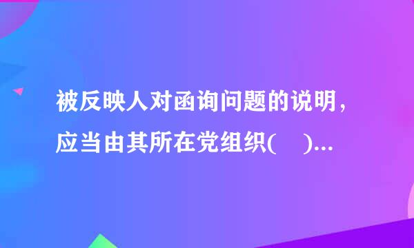 被反映人对函询问题的说明，应当由其所在党组织( )签字后报上级纪委。A、党委书记B、纪委书记C、主要负责人D、班子成员