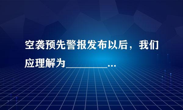 空袭预先警报发布以后，我们应理解为_________.A、有遭空袭的迹象B、10分钟后城市要遭空袭C、1宽0分钟之内有空袭