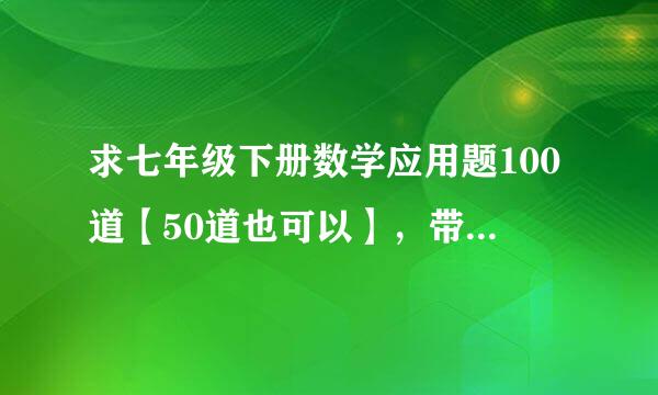 求七年级下册数学应用题100道【50道也可以】，带答案的【尽量字数题目少点】，急用，谢谢~