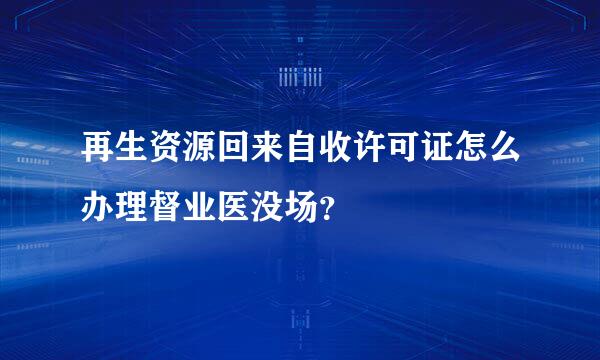 再生资源回来自收许可证怎么办理督业医没场？