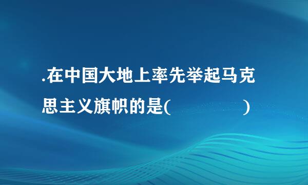 .在中国大地上率先举起马克思主义旗帜的是(    )