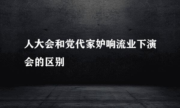 人大会和党代家妒响流业下演会的区别