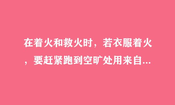 在着火和救火时，若衣服着火，要赶紧跑到空旷处用来自灭火器扑灭。