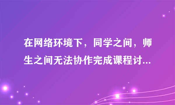 在网络环境下，同学之间，师生之间无法协作完成课程讨论 这句话对吗