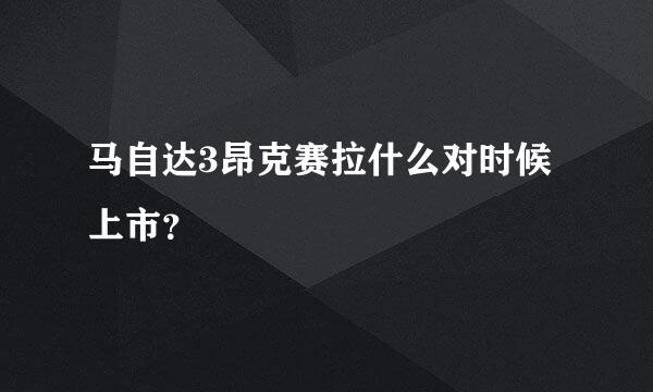 马自达3昂克赛拉什么对时候上市？