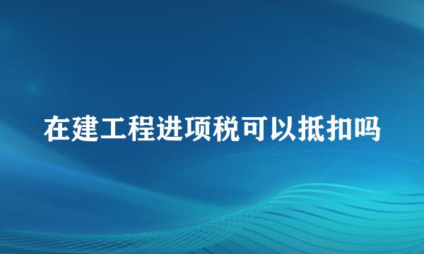 在建工程进项税可以抵扣吗