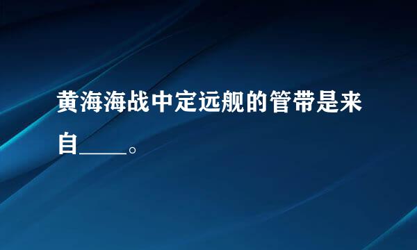 黄海海战中定远舰的管带是来自____。