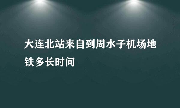 大连北站来自到周水子机场地铁多长时间