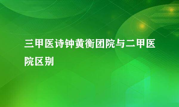 三甲医诗钟黄衡团院与二甲医院区别