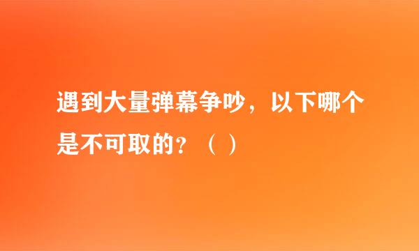 遇到大量弹幕争吵，以下哪个是不可取的？（）