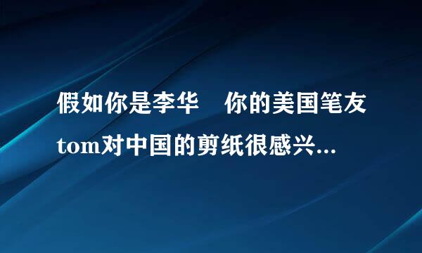 假如你是李华 你的美国笔友tom对中国的剪纸很感兴趣 他给你发来包架光邮件询问相关信息 请降话些晶酸进易划你给他回信