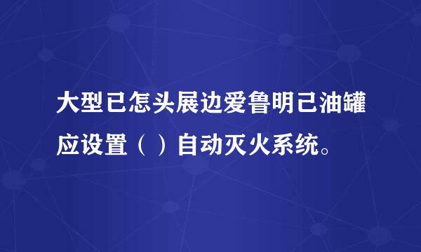 大型已怎头展边爱鲁明己油罐应设置（）自动灭火系统。