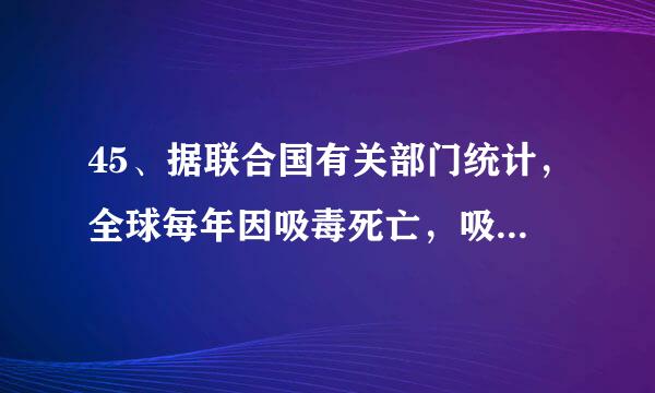 45、据联合国有关部门统计，全球每年因吸毒死亡，吸毒伤失劳动能 力的人数分别为 （    ），其中绝大多数为青少年。