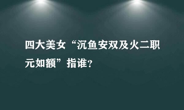 四大美女“沉鱼安双及火二职元如额”指谁？