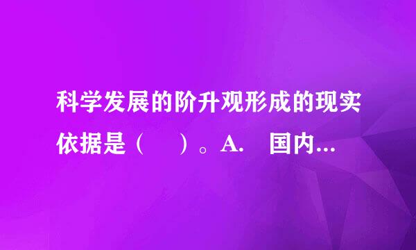 科学发展的阶升观形成的现实依据是（ ）。A. 国内外形势发展变化B. 我国经济社会发展的阶段性特征C. 我国社会主义初级阶段D...