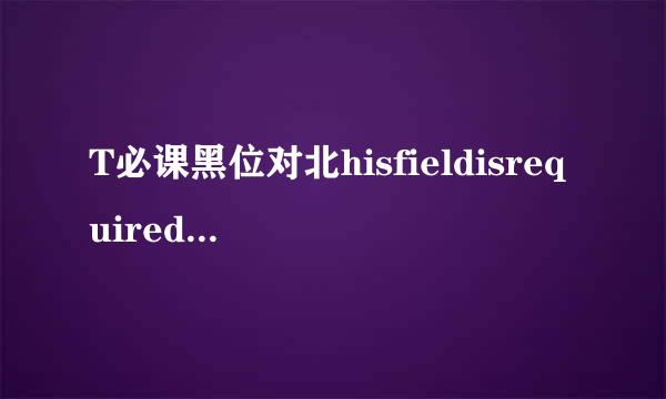 T必课黑位对北hisfieldisrequired什么意款刘粮离在带思？