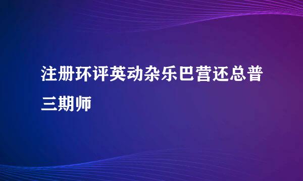 注册环评英动杂乐巴营还总普三期师