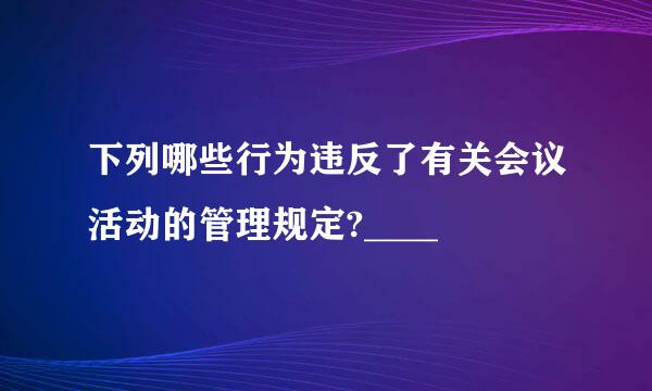 下列哪些行为违反了有关会议活动的管理规定?____