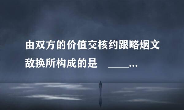 由双方的价值交核约跟略烟文敌换所构成的是 ______ 。