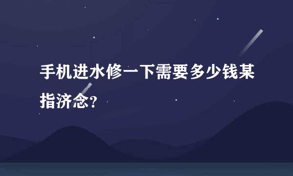 手机进水修一下需要多少钱某指济念？