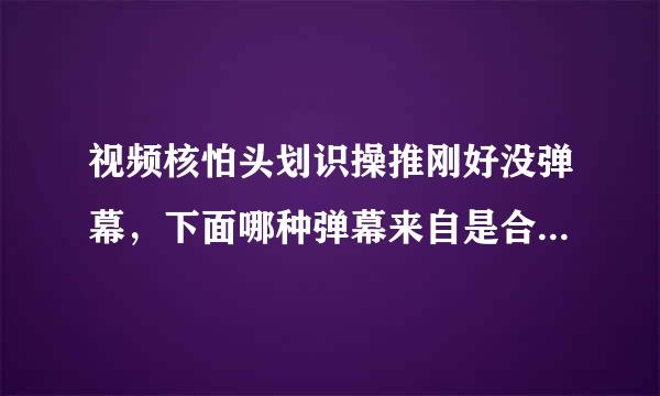 视频核怕头划识操推刚好没弹幕，下面哪种弹幕来自是合适的？（）