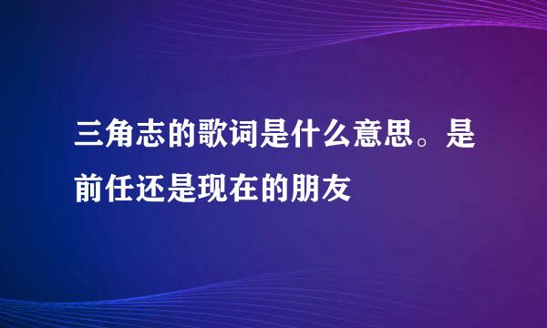 三角志的歌词是什么意思。是前任还是现在的朋友