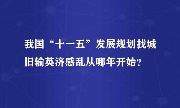 我国“十一五”发展规划找城旧输英济感乱从哪年开始？