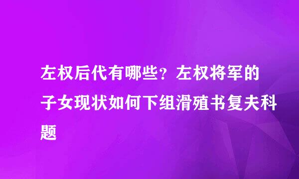 左权后代有哪些？左权将军的子女现状如何下组滑殖书复夫科题