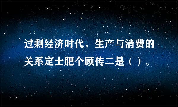 过剩经济时代，生产与消费的关系定士肥个顾传二是（）。 