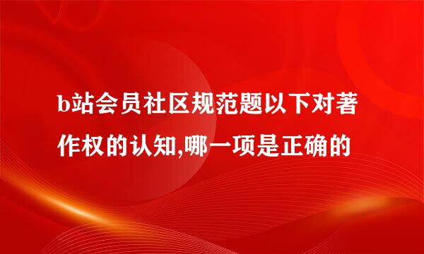 b站会员社区规范题以下对著作权的认知,哪一项是正确的