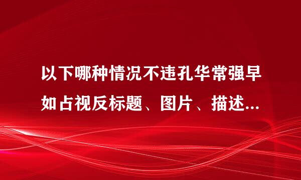 以下哪种情况不违孔华常强早如占视反标题、图片、描述等不一措致商品管理规则