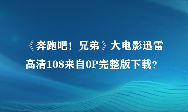 《奔跑吧！兄弟》大电影迅雷高清108来自0P完整版下载？