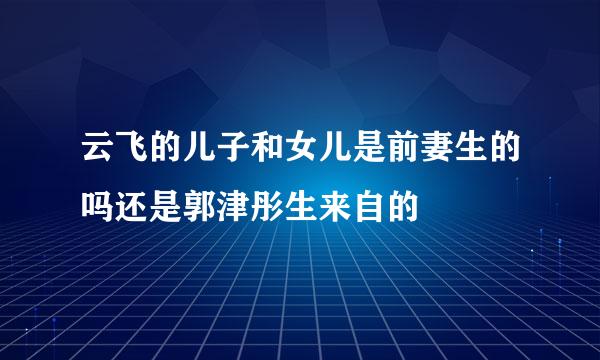 云飞的儿子和女儿是前妻生的吗还是郭津彤生来自的