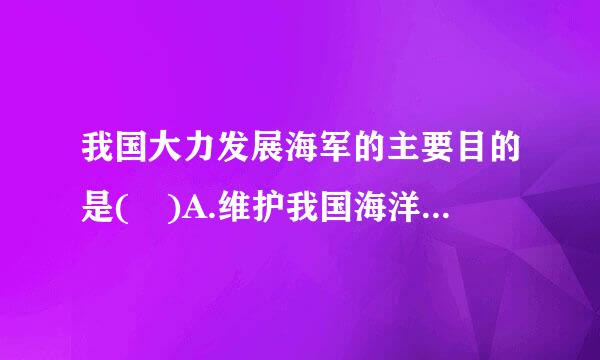 我国大力发展海军的主要目的是( )A.维护我国海洋权益，防备敌人从海上侵略我国B.维护我国海上贸易通道的来自安全C.扩大我国...