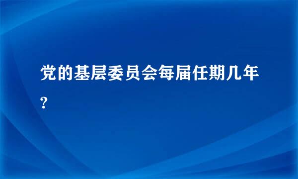 党的基层委员会每届任期几年?