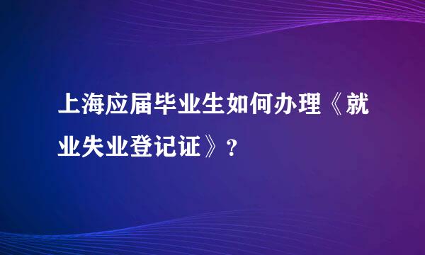 上海应届毕业生如何办理《就业失业登记证》？