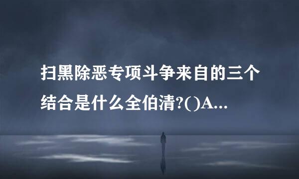 扫黑除恶专项斗争来自的三个结合是什么全伯清?()A：把社会大局稳定和国家长治久安结合起来B：把专项治理与系统治理、综合治理、依法治...