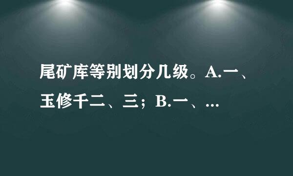 尾矿库等别划分几级。A.一、玉修千二、三；B.一、二、三、四；C.一、二、三、四、五；请帮忙给出正确答案和分析，谢谢！