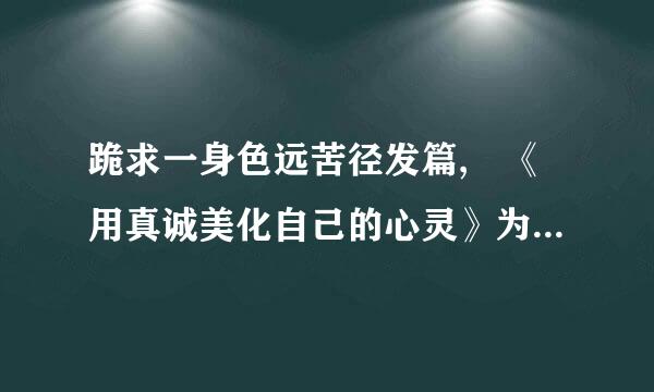 跪求一身色远苦径发篇, 《用真诚美化自己的心灵》为题写一篇200字的议论文, 速度提稿儿, thank you