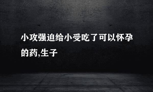 小攻强迫给小受吃了可以怀孕的药,生子