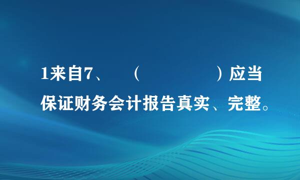 1来自7、 （    ）应当保证财务会计报告真实、完整。