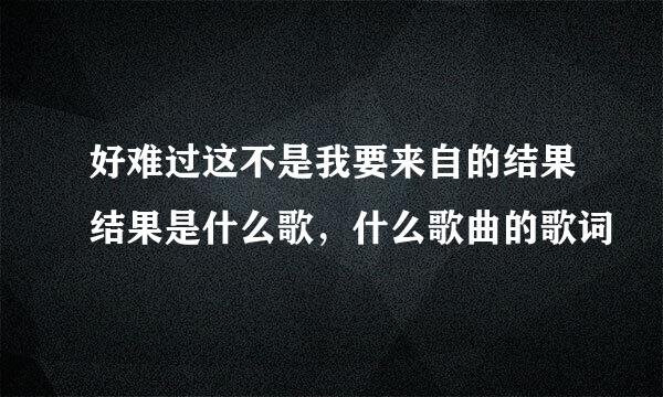 好难过这不是我要来自的结果结果是什么歌，什么歌曲的歌词