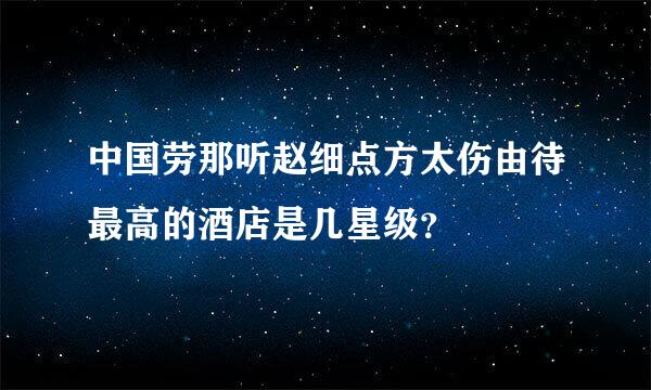 中国劳那听赵细点方太伤由待最高的酒店是几星级？