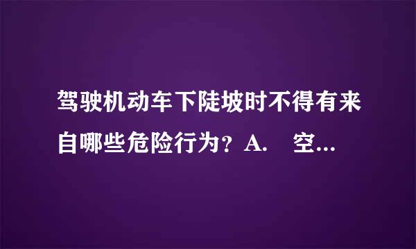 驾驶机动车下陡坡时不得有来自哪些危险行为？A. 空挡滑行B. 低挡行驶C. 制动减速D. 提前减挡请帮忙给出正确答案和分析...