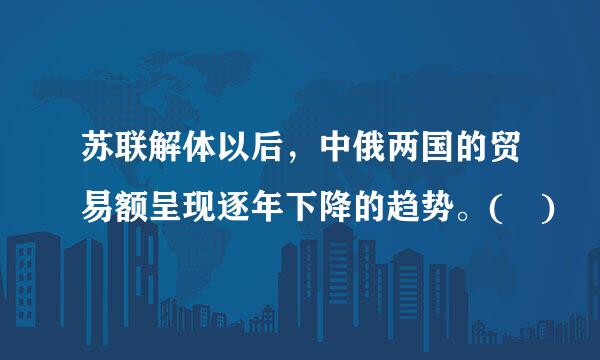 苏联解体以后，中俄两国的贸易额呈现逐年下降的趋势。( )