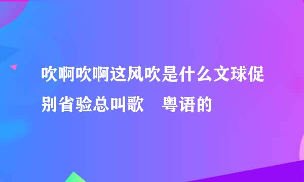 吹啊吹啊这风吹是什么文球促别省验总叫歌 粤语的